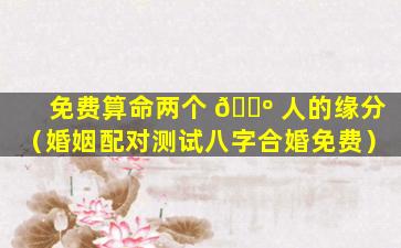 免费算命两个 🐺 人的缘分（婚姻配对测试八字合婚免费）